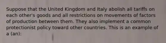 Suppose that the United Kingdom and Italy abolish all tariffs on each other's goods and all restrictions on movements of factors of production between them. They also implement a common protectionist policy toward other countries. This is an example of a (an):