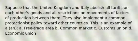 Suppose that the United Kingdom and Italy abolish all tariffs on each other's goods and all restrictions on movements of factors of production between them. They also implement a common protectionist policy toward other countries. This is an example of a (an): a. Free-trade area b. Common market c. Customs union d. Economic union