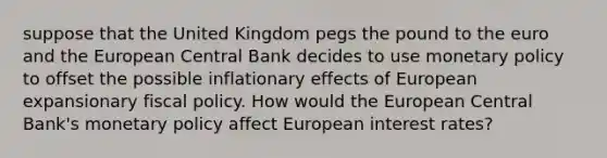 suppose that the United Kingdom pegs the pound to the euro and the European Central Bank decides to use monetary policy to offset the possible inflationary effects of European expansionary fiscal policy. How would the European Central Bank's monetary policy affect European interest rates?