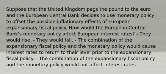 Suppose that the United Kingdom pegs the pound to the euro and the European Central Bank decides to use monetary policy to offset the possible inflationary effects of European expansionary fiscal policy. How would the European Central Bank's monetary policy affect European interest rates? - They would rise. - They would fall. - The combination of the expansionary fiscal policy and the monetary policy would cause interest rates to return to their level prior to the expansionary fiscal policy. - The combination of the expansionary fiscal policy and the monetary policy would not affect interest rates.