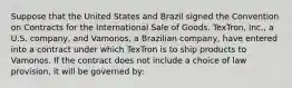 Suppose that the United States and Brazil signed the Convention on Contracts for the International Sale of Goods. TexTron, Inc., a U.S. company, and Vamonos, a Brazilian company, have entered into a contract under which TexTron is to ship products to Vamonos. If the contract does not include a choice of law provision, it will be governed by: