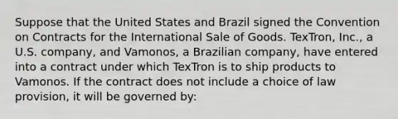 Suppose that the United States and Brazil signed the Convention on Contracts for the International Sale of Goods. TexTron, Inc., a U.S. company, and Vamonos, a Brazilian company, have entered into a contract under which TexTron is to ship products to Vamonos. If the contract does not include a choice of law provision, it will be governed by: