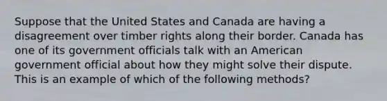 Suppose that the United States and Canada are having a disagreement over timber rights along their border. Canada has one of its government officials talk with an American government official about how they might solve their dispute. This is an example of which of the following methods?