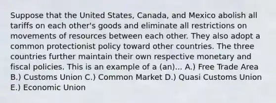 Suppose that the United States, Canada, and Mexico abolish all tariffs on each other's goods and eliminate all restrictions on movements of resources between each other. They also adopt a common protectionist policy toward other countries. The three countries further maintain their own respective monetary and fiscal policies. This is an example of a (an)... A.) Free Trade Area B.) Customs Union C.) Common Market D.) Quasi Customs Union E.) Economic Union