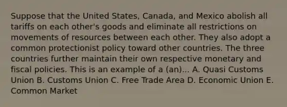 Suppose that the United States, Canada, and Mexico abolish all tariffs on each other's goods and eliminate all restrictions on movements of resources between each other. They also adopt a common protectionist policy toward other countries. The three countries further maintain their own respective monetary and fiscal policies. This is an example of a (an)... A. Quasi Customs Union B. Customs Union C. Free Trade Area D. Economic Union E. Common Market