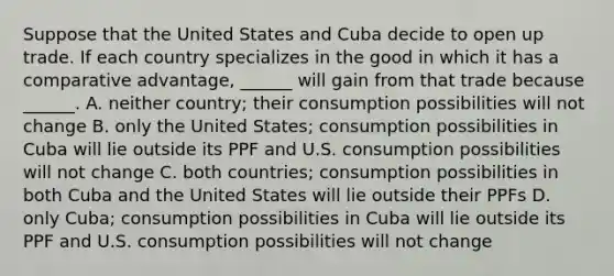 Suppose that the United States and Cuba decide to open up trade. If each country specializes in the good in which it has a comparative​ advantage, ______ will gain from that trade because ​ ______. A. neither​ country; their consumption possibilities will not change B. only the United​ States; consumption possibilities in Cuba will lie outside its PPF and U.S. consumption possibilities will not change C. both​ countries; consumption possibilities in both Cuba and the United States will lie outside their PPFs D. only​ Cuba; consumption possibilities in Cuba will lie outside its PPF and U.S. consumption possibilities will not change