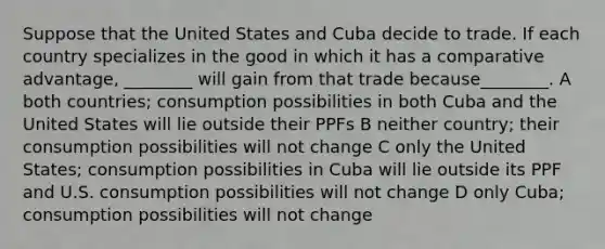 Suppose that the United States and Cuba decide to trade. If each country specializes in the good in which it has a comparative advantage, ________ will gain from that trade because________. A both countries; consumption possibilities in both Cuba and the United States will lie outside their PPFs B neither country; their consumption possibilities will not change C only the United States; consumption possibilities in Cuba will lie outside its PPF and U.S. consumption possibilities will not change D only Cuba; consumption possibilities will not change