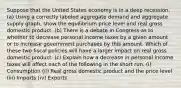 Suppose that the United States economy is in a deep recession. (a) Using a correctly labeled aggregate demand and aggregate supply graph, show the equilibrium price level and real gross domestic product. (b) There is a debate in Congress as to whether to decrease personal income taxes by a given amount or to increase government purchases by this amount. Which of these two fiscal policies will have a larger impact on real gross domestic product. (c) Explain how a decrease in personal income taxes will affect each of the following in the short run. (i) Consumption (ii) Real gross domestic product and the price level (iii) Imports (iv) Exports