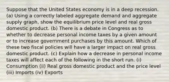 Suppose that the United States economy is in a deep recession. (a) Using a correctly labeled aggregate demand and aggregate supply graph, show the equilibrium price level and real gross domestic product. (b) There is a debate in Congress as to whether to decrease personal income taxes by a given amount or to increase government purchases by this amount. Which of these two fiscal policies will have a larger impact on real gross domestic product. (c) Explain how a decrease in personal income taxes will affect each of the following in the short run. (i) Consumption (ii) Real gross domestic product and the price level (iii) Imports (iv) Exports