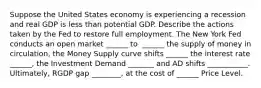 Suppose the United States economy is experiencing a recession and real GDP is less than potential GDP. Describe the actions taken by the Fed to restore full employment. The New York Fed conducts an open market​ ______ to ​ ______ the supply of money in circulation,​ the Money Supply curve shifts ______ the interest rate​ ______, the Investment Demand _______ and AD shifts ___________. Ultimately, RGDP gap ________, at the cost of ______ Price Level.