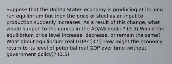 Suppose that the United States economy is producing at its long-run equilibrium but then the price of steel as an input to production suddenly increases. As a result of this change, what would happen to the curves in the AD/AS model? (3.5) Would the equilibrium price level increase, decrease, or remain the same? What about equilibrium real GDP? (3.5) How might the economy return to its level of potential real GDP over time (without government policy)? (3.5)