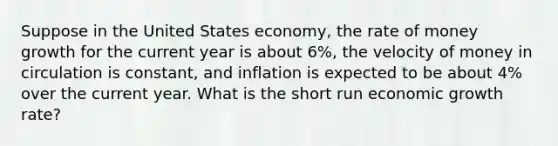 Suppose in the United States economy, the rate of money growth for the current year is about 6%, the velocity of money in circulation is constant, and inflation is expected to be about 4% over the current year. What is the short run economic growth rate?