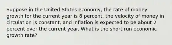 Suppose in the United States economy, the rate of money growth for the current year is 8 percent, the velocity of money in circulation is constant, and inflation is expected to be about 2 percent over the current year. What is the short run economic growth rate?