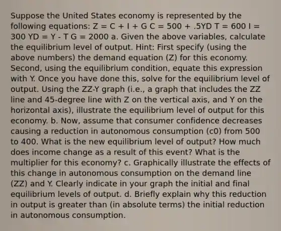 Suppose the United States economy is represented by the following equations: Z = C + I + G C = 500 + .5YD T = 600 I = 300 YD = Y - T G = 2000 a. Given the above variables, calculate the equilibrium level of output. Hint: First specify (using the above numbers) the demand equation (Z) for this economy. Second, using the equilibrium condition, equate this expression with Y. Once you have done this, solve for the equilibrium level of output. Using the ZZ-Y graph (i.e., a graph that includes the ZZ line and 45-degree line with Z on the vertical axis, and Y on the horizontal axis), illustrate the equilibrium level of output for this economy. b. Now, assume that consumer confidence decreases causing a reduction in autonomous consumption (c0) from 500 to 400. What is the new equilibrium level of output? How much does income change as a result of this event? What is the multiplier for this economy? c. Graphically illustrate the effects of this change in autonomous consumption on the demand line (ZZ) and Y. Clearly indicate in your graph the initial and final equilibrium levels of output. d. Briefly explain why this reduction in output is greater than (in absolute terms) the initial reduction in autonomous consumption.