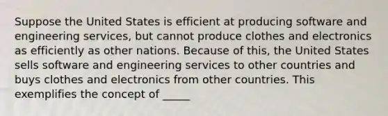 Suppose the United States is efficient at producing software and engineering services, but cannot produce clothes and electronics as efficiently as other nations. Because of this, the United States sells software and engineering services to other countries and buys clothes and electronics from other countries. This exemplifies the concept of _____