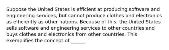 Suppose the United States is efficient at producing software and engineering services, but cannot produce clothes and electronics as efficiently as other nations. Because of this, the United States sells software and engineering services to other countries and buys clothes and electronics from other countries. This exemplifies the concept of ______