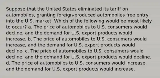 Suppose that the United States eliminated its tariff on automobiles, granting foreign-produced automobiles free entry into the U.S. market. Which of the following would be most likely to occur? a. The price of automobiles to U.S. consumers would decline, and the demand for U.S. export products would increase. b. The price of automobiles to U.S. consumers would increase, and the demand for U.S. export products would decline. c. The price of automobiles to U.S. consumers would decline, and the demand for U.S. export products would decline. d. The price of automobiles to U.S. consumers would increase, and the demand for U.S. export products would increase.