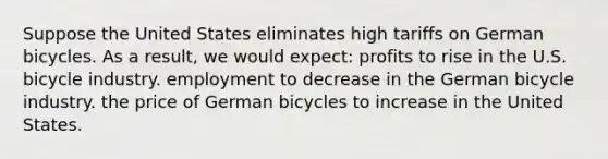 Suppose the United States eliminates high tariffs on German bicycles. As a result, we would expect: profits to rise in the U.S. bicycle industry. employment to decrease in the German bicycle industry. the price of German bicycles to increase in the United States.