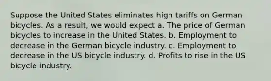 Suppose the United States eliminates high tariffs on German bicycles. As a result, we would expect a. The price of German bicycles to increase in the United States. b. Employment to decrease in the German bicycle industry. c. Employment to decrease in the US bicycle industry. d. Profits to rise in the US bicycle industry.