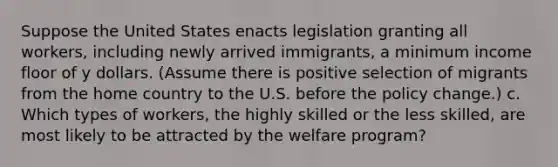 Suppose the United States enacts legislation granting all workers, including newly arrived immigrants, a minimum income floor of y dollars. (Assume there is positive selection of migrants from the home country to the U.S. before the policy change.) c. Which types of workers, the highly skilled or the less skilled, are most likely to be attracted by the welfare program?