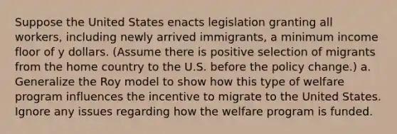 Suppose the United States enacts legislation granting all workers, including newly arrived immigrants, a minimum income floor of y dollars. (Assume there is positive selection of migrants from the home country to the U.S. before the policy change.) a. Generalize the Roy model to show how this type of welfare program influences the incentive to migrate to the United States. Ignore any issues regarding how the welfare program is funded.