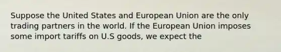 Suppose the United States and European Union are the only trading partners in the world. If the European Union imposes some import tariffs on U.S goods, we expect the