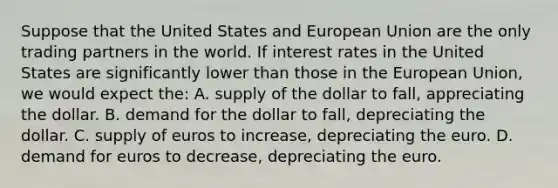 Suppose that the United States and European Union are the only trading partners in the world. If interest rates in the United States are significantly lower than those in the European Union, we would expect the: A. supply of the dollar to fall, appreciating the dollar. B. demand for the dollar to fall, depreciating the dollar. C. supply of euros to increase, depreciating the euro. D. demand for euros to decrease, depreciating the euro.