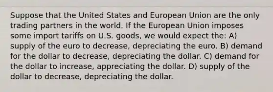 Suppose that the United States and European Union are the only trading partners in the world. If the European Union imposes some import tariffs on U.S. goods, we would expect the: A) supply of the euro to decrease, depreciating the euro. B) demand for the dollar to decrease, depreciating the dollar. C) demand for the dollar to increase, appreciating the dollar. D) supply of the dollar to decrease, depreciating the dollar.