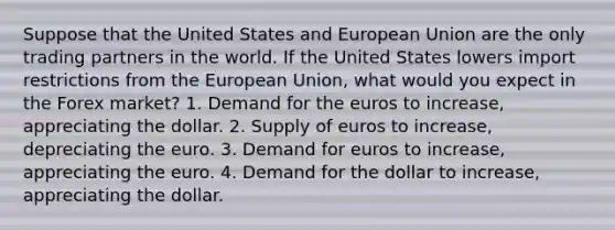 Suppose that the United States and European Union are the only trading partners in the world. If the United States lowers import restrictions from the European Union, what would you expect in the Forex market? 1. Demand for the euros to increase, appreciating the dollar. 2. Supply of euros to increase, depreciating the euro. 3. Demand for euros to increase, appreciating the euro. 4. Demand for the dollar to increase, appreciating the dollar.