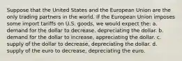 Suppose that the United States and the European Union are the only trading partners in the world. If the European Union imposes some import tariffs on U.S. goods, we would expect the: a. demand for the dollar to decrease, depreciating the dollar. b. demand for the dollar to increase, appreciating the dollar. c. supply of the dollar to decrease, depreciating the dollar. d. supply of the euro to decrease, depreciating the euro.