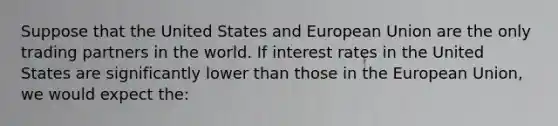 Suppose that the United States and European Union are the only trading partners in the world. If interest rates in the United States are significantly lower than those in the European Union, we would expect the: