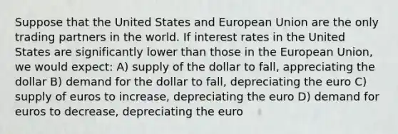 Suppose that the United States and European Union are the only trading partners in the world. If interest rates in the United States are significantly lower than those in the European Union, we would expect: A) supply of the dollar to fall, appreciating the dollar B) demand for the dollar to fall, depreciating the euro C) supply of euros to increase, depreciating the euro D) demand for euros to decrease, depreciating the euro