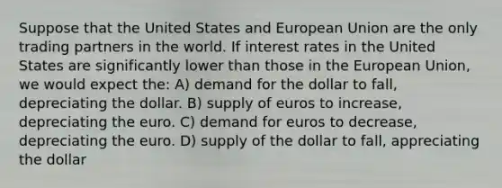 Suppose that the United States and European Union are the only trading partners in the world. If interest rates in the United States are significantly lower than those in the European Union, we would expect the: A) demand for the dollar to fall, depreciating the dollar. B) supply of euros to increase, depreciating the euro. C) demand for euros to decrease, depreciating the euro. D) supply of the dollar to fall, appreciating the dollar