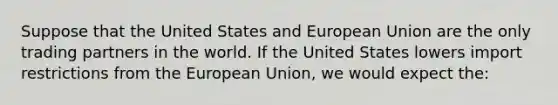 Suppose that the United States and European Union are the only trading partners in the world. If the United States lowers import restrictions from the European Union, we would expect the: