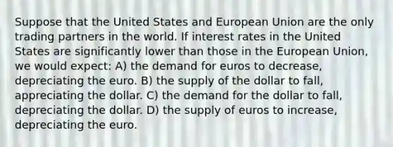 Suppose that the United States and European Union are the only trading partners in the world. If interest rates in the United States are significantly lower than those in the European Union, we would expect: A) the demand for euros to decrease, depreciating the euro. B) the supply of the dollar to fall, appreciating the dollar. C) the demand for the dollar to fall, depreciating the dollar. D) the supply of euros to increase, depreciating the euro.