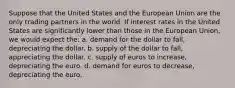 Suppose that the United States and the European Union are the only trading partners in the world. If interest rates in the United States are significantly lower than those in the European Union, we would expect the: a. demand for the dollar to fall, depreciating the dollar. b. supply of the dollar to fall, appreciating the dollar. c. supply of euros to increase, depreciating the euro. d. demand for euros to decrease, depreciating the euro.