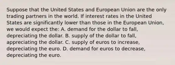 Suppose that the United States and European Union are the only trading partners in the world. If interest rates in the United States are significantly lower than those in the European Union, we would expect the: A. demand for the dollar to fall, depreciating the dollar. B. supply of the dollar to fall, appreciating the dollar. C. supply of euros to increase, depreciating the euro. D. demand for euros to decrease, depreciating the euro.