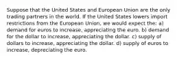 Suppose that the United States and European Union are the only trading partners in the world. If the United States lowers import restrictions from the European Union, we would expect the: a) demand for euros to increase, appreciating the euro. b) demand for the dollar to increase, appreciating the dollar. c) supply of dollars to increase, appreciating the dollar. d) supply of euros to increase, depreciating the euro.