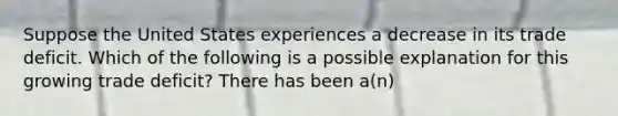 Suppose the United States experiences a decrease in its trade deficit. Which of the following is a possible explanation for this growing trade deficit? There has been a(n)