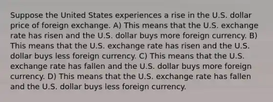 Suppose the United States experiences a rise in the U.S. dollar price of foreign exchange. A) This means that the U.S. <a href='https://www.questionai.com/knowledge/k77cG4hXWk-exchange-rate' class='anchor-knowledge'>exchange rate</a> has risen and the U.S. dollar buys more foreign currency. B) This means that the U.S. exchange rate has risen and the U.S. dollar buys less foreign currency. C) This means that the U.S. exchange rate has fallen and the U.S. dollar buys more foreign currency. D) This means that the U.S. exchange rate has fallen and the U.S. dollar buys less foreign currency.