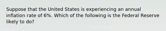 Suppose that the United States is experiencing an annual inflation rate of 6%. Which of the following is the Federal Reserve likely to do?