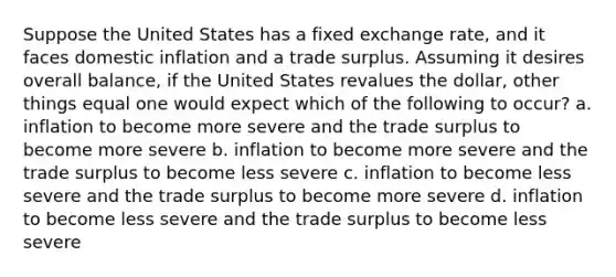 Suppose the United States has a fixed exchange rate, and it faces domestic inflation and a trade surplus. Assuming it desires overall balance, if the United States revalues the dollar, other things equal one would expect which of the following to occur? a. inflation to become more severe and the trade surplus to become more severe b. inflation to become more severe and the trade surplus to become less severe c. inflation to become less severe and the trade surplus to become more severe d. inflation to become less severe and the trade surplus to become less severe