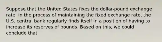 Suppose that the United States fixes the dollar-pound exchange rate. In the process of maintaining the fixed exchange rate, the U.S. central bank regularly finds itself in a position of having to increase its reserves of pounds. Based on this, we could conclude that