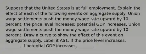 Suppose that the United States is at full employment. Explain the effect of each of the following events on aggregate​ supply: Union wage settlements push the money wage rate upward by 10 percent​; the price level​ increases; potential GDP increases. Union wage settlements push the money wage rate upward by 10 percent. Draw a curve to show the effect of this event on aggregate supply. Label it AS1. If the price level​ increases, _______. If potential GDP​ increases, _______.