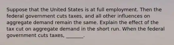 Suppose that the United States is at full employment. Then the federal government cuts ​taxes, and all other influences on aggregate demand remain the same. Explain the effect of the tax cut on aggregate demand in the short run. When the federal government cuts ​taxes, _______.