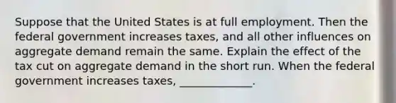 Suppose that the United States is at full employment. Then the federal government increases taxes, and all other influences on aggregate demand remain the same. Explain the effect of the tax cut on aggregate demand in the short run. When the federal government increases taxes, _____________.