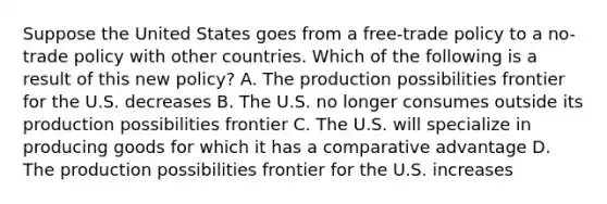 Suppose the United States goes from a​ free-trade policy to a​ no-trade policy with other countries. Which of the following is a result of this new​ policy? A. The production possibilities frontier for the U.S. decreases B. The U.S. no longer consumes outside its production possibilities frontier C. The U.S. will specialize in producing goods for which it has a comparative advantage D. The production possibilities frontier for the U.S. increases