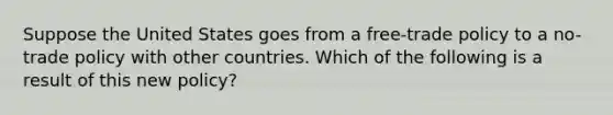 Suppose the United States goes from a​ free-trade policy to a​ no-trade policy with other countries. Which of the following is a result of this new​ policy?