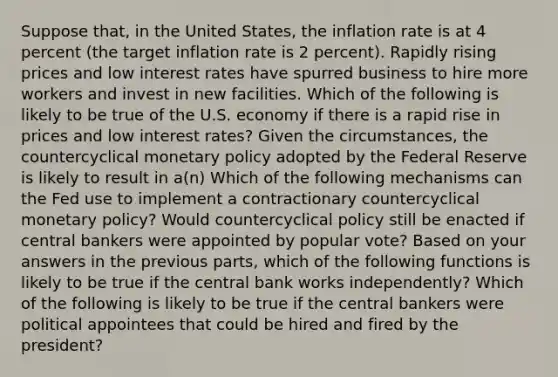 Suppose​ that, in the United​ States, the inflation rate is at 4 percent​ (the target inflation rate is 2​ percent). Rapidly rising prices and low interest rates have spurred business to hire more workers and invest in new facilities. Which of the following is likely to be true of the U.S. economy if there is a rapid rise in prices and low interest​ rates? Given the​ circumstances, the countercyclical <a href='https://www.questionai.com/knowledge/kEE0G7Llsx-monetary-policy' class='anchor-knowledge'>monetary policy</a> adopted by the Federal Reserve is likely to result in​ a(n) Which of the following mechanisms can the Fed use to implement a contractionary countercyclical monetary​ policy? Would countercyclical policy still be enacted if central bankers were appointed by popular​ vote? Based on your answers in the previous​ parts, which of the following functions is likely to be true if the central bank works​ independently? Which of the following is likely to be true if the central bankers were political appointees that could be hired and fired by the​ president?