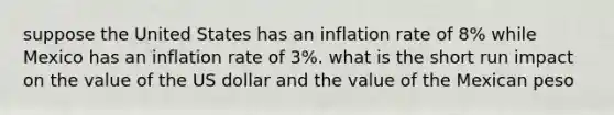 suppose the United States has an inflation rate of 8% while Mexico has an inflation rate of 3%. what is the short run impact on the value of the US dollar and the value of the Mexican peso